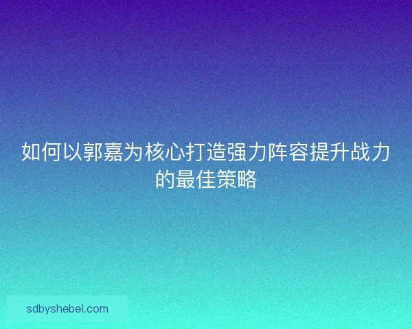 如何以郭嘉为核心打造强力阵容提升战力的最佳策略 如何以郭嘉为核心打造强力阵容提升战力的最佳策略