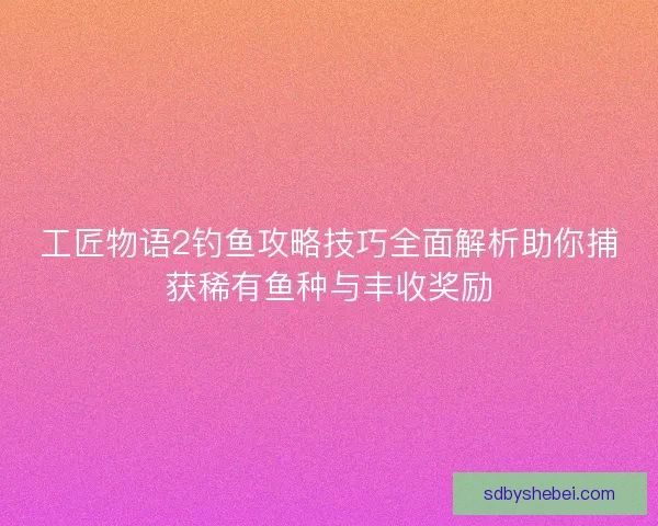 工匠物语2钓鱼攻略技巧全面解析助你捕获稀有鱼种与丰收奖励 工匠物语2钓鱼攻略技巧全面解析助你捕获稀有鱼种与丰收奖励