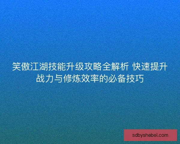 笑傲江湖技能升级攻略全解析 快速提升战力与修炼效率的必备技巧
