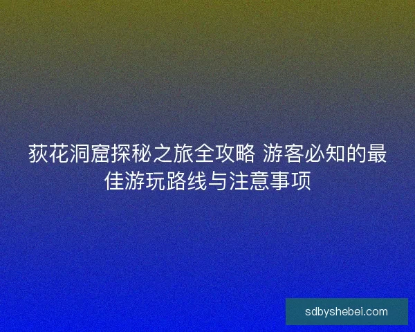 荻花洞窟探秘之旅全攻略 游客必知的最佳游玩路线与注意事项