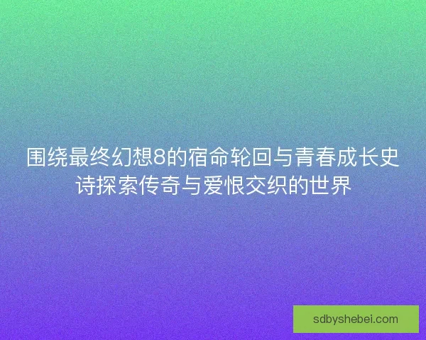围绕最终幻想8的宿命轮回与青春成长史诗探索传奇与爱恨交织的世界