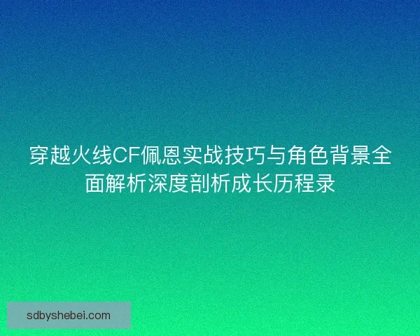 穿越火线CF佩恩实战技巧与角色背景全面解析深度剖析成长历程录
