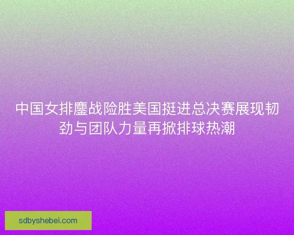 中国女排鏖战险胜美国挺进总决赛展现韧劲与团队力量再掀排球热潮