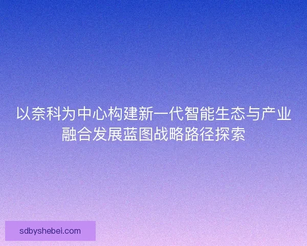 以奈科为中心构建新一代智能生态与产业融合发展蓝图战略路径探索 以奈科为中心构建新一代智能生态与产业融合发展蓝图战略路径探索