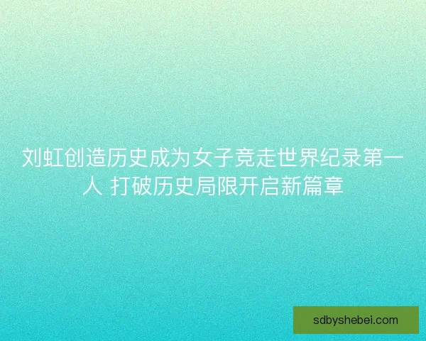 刘虹创造历史成为女子竞走世界纪录第一人 打破历史局限开启新篇章