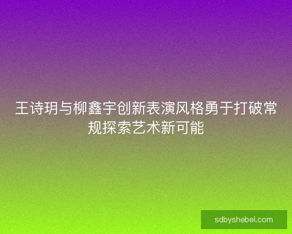 王诗玥与柳鑫宇创新表演风格勇于打破常规探索艺术新可能