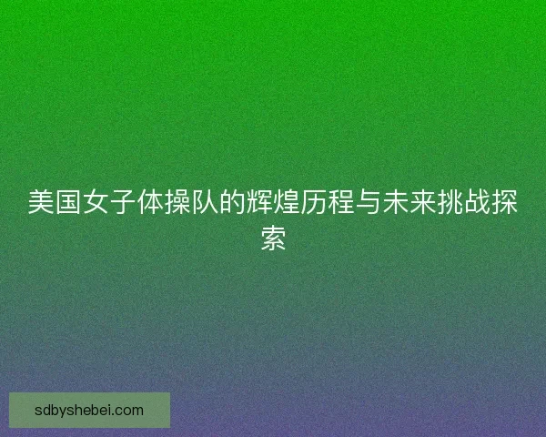 美国女子体操队的辉煌历程与未来挑战探索