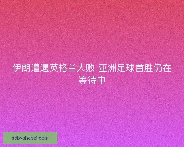 伊朗遭遇英格兰大败 亚洲足球首胜仍在等待中