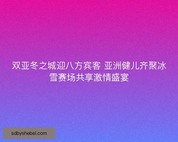 双亚冬之城迎八方宾客 亚洲健儿齐聚冰雪赛场共享激情盛宴 双亚冬之城迎八方宾客 亚洲健儿齐聚冰雪赛场共享激情盛宴