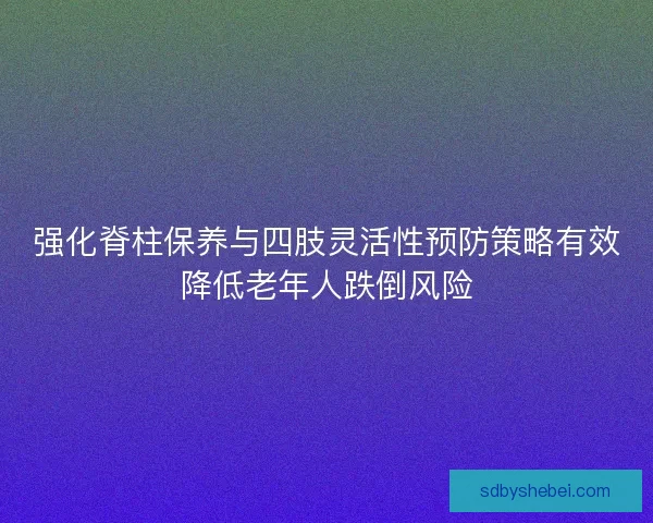 强化脊柱保养与四肢灵活性预防策略有效降低老年人跌倒风险 强化脊柱保养与四肢灵活性预防策略有效降低老年人跌倒风险