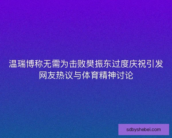 温瑞博称无需为击败樊振东过度庆祝引发网友热议与体育精神讨论 温瑞博称无需为击败樊振东过度庆祝引发网友热议与体育精神讨论