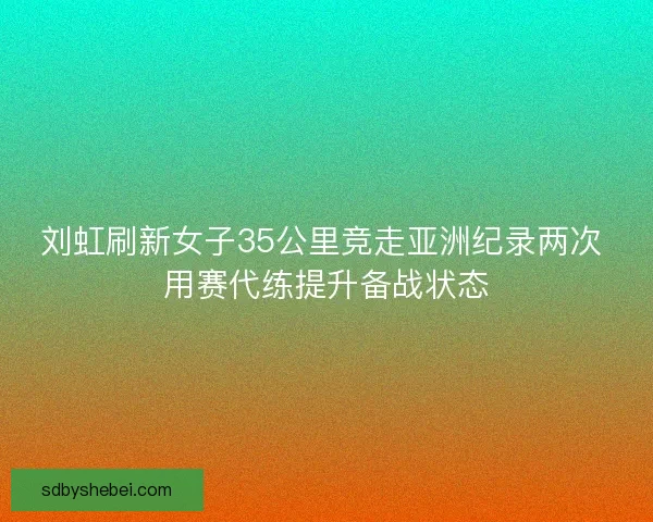 刘虹刷新女子35公里竞走亚洲纪录两次 用赛代练提升备战状态 刘虹刷新女子35公里竞走亚洲纪录两次 用赛代练提升备战状态