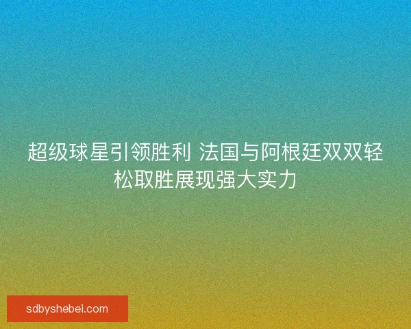 超级球星引领胜利 法国与阿根廷双双轻松取胜展现强大实力
