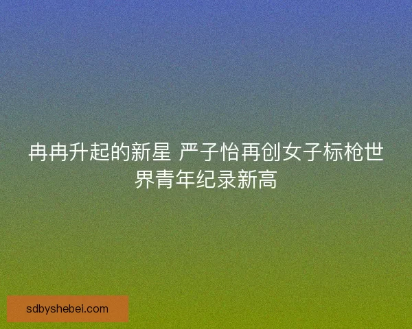 冉冉升起的新星 严子怡再创女子标枪世界青年纪录新高 冉冉升起的新星 严子怡再创女子标枪世界青年纪录新高
