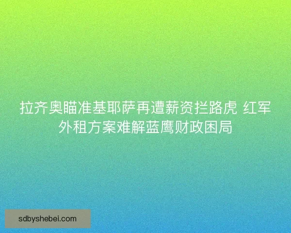 拉齐奥瞄准基耶萨再遭薪资拦路虎 红军外租方案难解蓝鹰财政困局