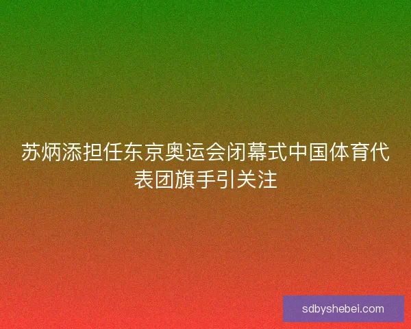 苏炳添担任东京奥运会闭幕式中国体育代表团旗手引关注