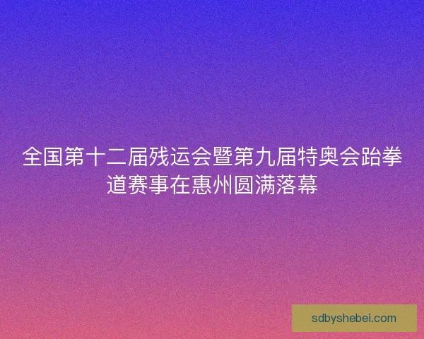 全国第十二届残运会暨第九届特奥会跆拳道赛事在惠州圆满落幕